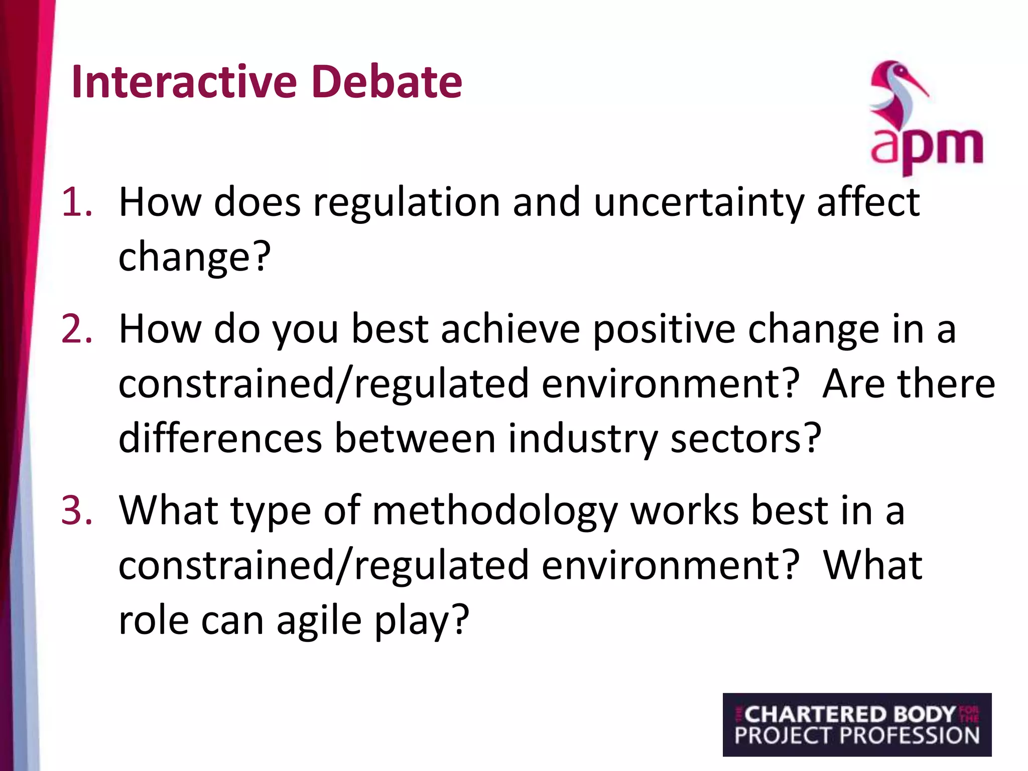 Interactive Debate
1. How does regulation and uncertainty affect
change?
2. How do you best achieve positive change in a
constrained/regulated environment? Are there
differences between industry sectors?
3. What type of methodology works best in a
constrained/regulated environment? What
role can agile play?
 