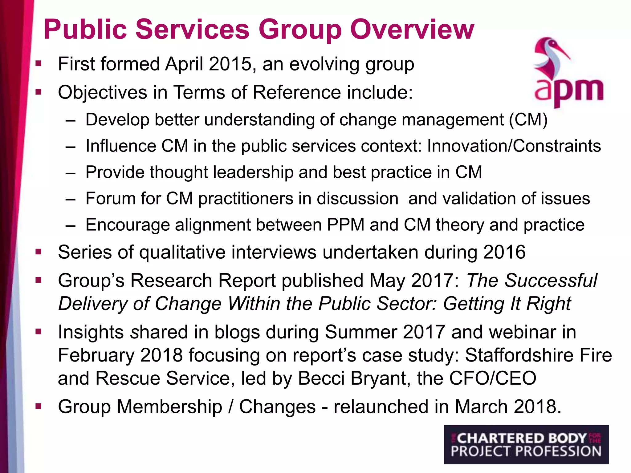 Public Services Group Overview
 First formed April 2015, an evolving group
 Objectives in Terms of Reference include:
– Develop better understanding of change management (CM)
– Influence CM in the public services context: Innovation/Constraints
– Provide thought leadership and best practice in CM
– Forum for CM practitioners in discussion and validation of issues
– Encourage alignment between PPM and CM theory and practice
 Series of qualitative interviews undertaken during 2016
 Group’s Research Report published May 2017: The Successful
Delivery of Change Within the Public Sector: Getting It Right
 Insights shared in blogs during Summer 2017 and webinar in
February 2018 focusing on report’s case study: Staffordshire Fire
and Rescue Service, led by Becci Bryant, the CFO/CEO
 Group Membership / Changes - relaunched in March 2018.
 