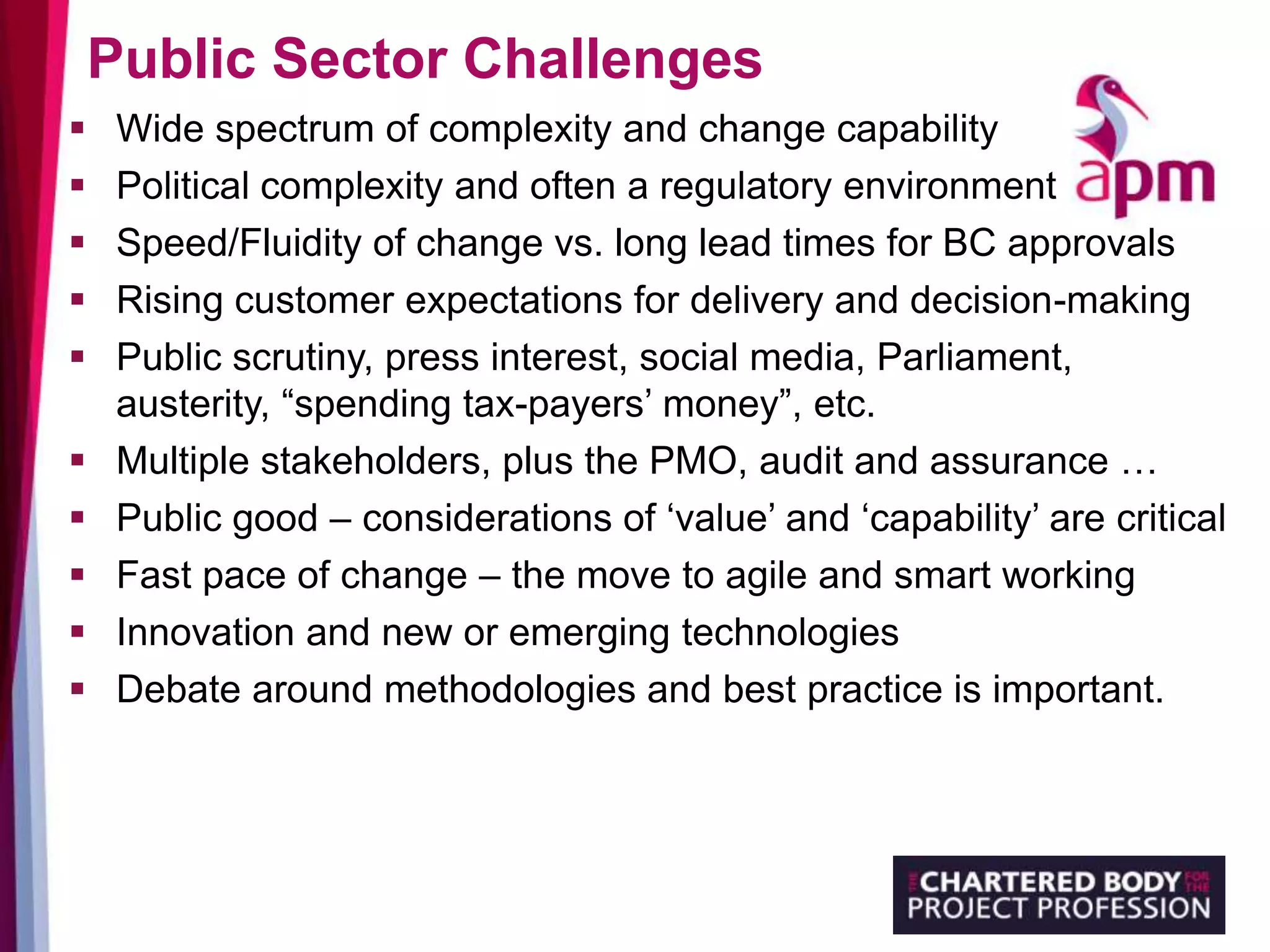 Public Sector Challenges
 Wide spectrum of complexity and change capability
 Political complexity and often a regulatory environment
 Speed/Fluidity of change vs. long lead times for BC approvals
 Rising customer expectations for delivery and decision-making
 Public scrutiny, press interest, social media, Parliament,
austerity, “spending tax-payers’ money”, etc.
 Multiple stakeholders, plus the PMO, audit and assurance …
 Public good – considerations of ‘value’ and ‘capability’ are critical
 Fast pace of change – the move to agile and smart working
 Innovation and new or emerging technologies
 Debate around methodologies and best practice is important.
 