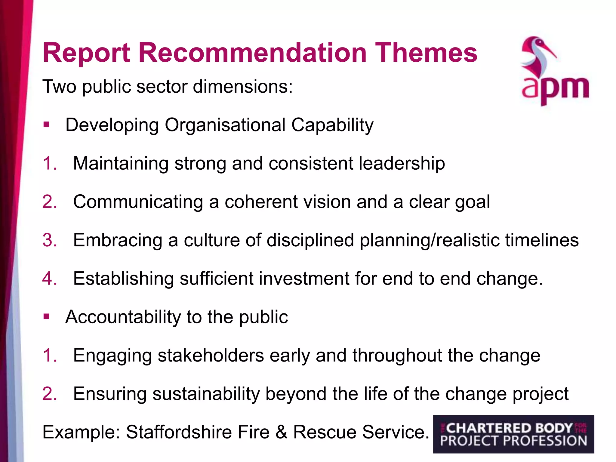 Report Recommendation Themes
Two public sector dimensions:
 Developing Organisational Capability
1. Maintaining strong and consistent leadership
2. Communicating a coherent vision and a clear goal
3. Embracing a culture of disciplined planning/realistic timelines
4. Establishing sufficient investment for end to end change.
 Accountability to the public
1. Engaging stakeholders early and throughout the change
2. Ensuring sustainability beyond the life of the change project
Example: Staffordshire Fire & Rescue Service.
 