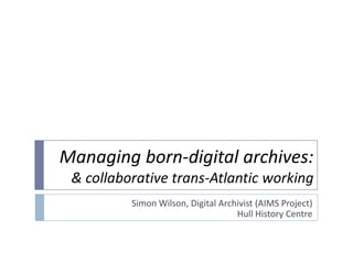 Managing born-digital archives:& collaborative trans-Atlantic working Simon Wilson, Digital Archivist (AIMS Project) Hull History Centre 