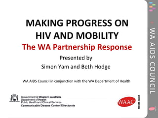 MAKING PROGRESS ON 
HIV AND MOBILITY 
The WA Partnership Response 
Presented by 
Simon Yam and Beth Hodge 
WA AIDS Council in conjunction with the WA Department of Health 
 