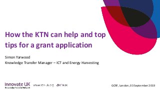 GCRF, London, 03 September 2019
How the KTN can help and top
tips for a grant application
Simon Yarwood
Knowledge Transfer Manager – ICT and Energy Harvesting
 