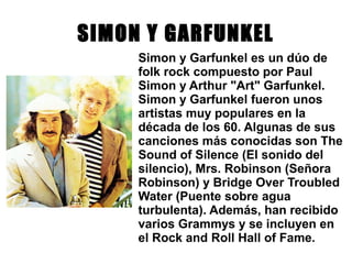 SIMON Y GARFUNKEL
Simon y Garfunkel es un dúo de
folk rock compuesto por Paul
Simon y Arthur "Art" Garfunkel.
Simon y Garfunkel fueron unos
artistas muy populares en la
década de los 60. Algunas de sus
canciones más conocidas son The
Sound of Silence (El sonido del
silencio), Mrs. Robinson (Señora
Robinson) y Bridge Over Troubled
Water (Puente sobre agua
turbulenta). Además, han recibido
varios Grammys y se incluyen en
el Rock and Roll Hall of Fame.
 