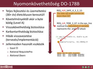 Nyomonkövethetőség DO-178B
 Teljes fejlesztési és üzemeltetési
(30+ év) életcikluson keresztül!
 Követelményektől akár a byte
kódig (Level A)
 Visszakövethetőség biztosítása
 Karbantarthatóság biztosítása
 Hibák visszavezetése
(tervezés/implementáció)
 Jellemezően használt eszközök
o Excel 
o Rational RequisitePro
o Rational Doors
REQ_HLR_SAFE_4_3_2_12:
The take-off angle cannot be
more than 55°
REQ_LLR_TOM_3_67: in the eps_line
method the calculated s1 variable
represents the angle of attack
Nyomonkövethetőség
 