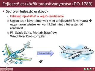 Fejlesztő eszközök tanúsítványozása (DO-178B)
 Szoftver fejlesztő eszközök
o Hibákat injektálhat a végső rendszerbe
o Ugyan azon követelmények mint a fejlesztési folyamatra 
ugyan azon szintre kell verifikálni mint a fejlesztendő
rendszert!
o Pl., Scade Suite, Matlab Stateflow,
Wind River Diab compiler
Fejlesztő Eszköz
 