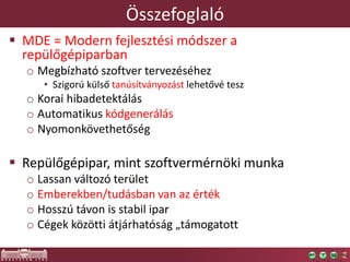 Összefoglaló
 MDE = Modern fejlesztési módszer a
repülőgépiparban
o Megbízható szoftver tervezéséhez
• Szigorú külső tanúsítványozást lehetővé tesz
o Korai hibadetektálás
o Automatikus kódgenerálás
o Nyomonkövethetőség
 Repülőgépipar, mint szoftvermérnöki munka
o Lassan változó terület
o Emberekben/tudásban van az érték
o Hosszú távon is stabil ipar
o Cégek közötti átjárhatóság „támogatott
 