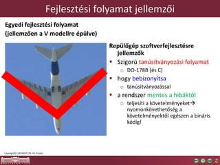 Fejlesztési folyamat jellemzői
Egyedi fejlesztési folyamat
(jellemzően a V modellre épülve)
Repülőgép szoftverfejlesztésre
jellemzők
 Szigorú tanúsítványozási folyamat
o DO-178B (és C)
 hogy bebizonyítsa
o tanúsítványozással
 a rendszer mentes a hibáktól
o teljesíti a követelményeket
nyomonkövethetőség a
követelményektől egészen a bináris
kódig!
Copyright© CERTIMOT ERC-HU Project
 