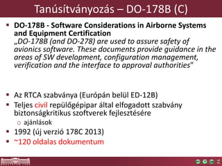 Tanúsítványozás – DO-178B (C)
 DO-178B - Software Considerations in Airborne Systems
and Equipment Certification
„DO-178B (and DO-278) are used to assure safety of
avionics software. These documents provide guidance in the
areas of SW development, configuration management,
verification and the interface to approval authorities”
 Az RTCA szabványa (Európán belül ED-12B)
 Teljes civil repülőgépipar által elfogadott szabvány
biztonságkritikus szoftverek fejlesztésére
o ajánlások
 1992 (új verzió 178C 2013)
 ~120 oldalas dokumentum
 
