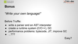 Bonus
“Write your own language!”
Before Truffle:
● write a parser and an AST interpreter
● create a runtime system (C/C++), GC
● performance problems: bytecode, JIT, improve GC
● ...???
Easy?
 