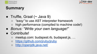 Summary
● Truffle, Graal (~ Java 9)
○ “easy” to use AST interpreter framework
○ high performance (compiled to machine code!)
● Bonus: “Write your own language!”
● Contribute!
○ meetup.com: budapest.rb, budapest.js, …
○ https://github.com/jruby/jruby
○ http://openjdk.java.net/
 
