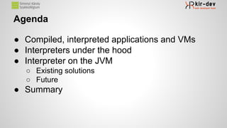 Agenda
● Compiled, interpreted applications and VMs
● Interpreters under the hood
● Interpreter on the JVM
○ Existing solutions
○ Future
● Summary
 