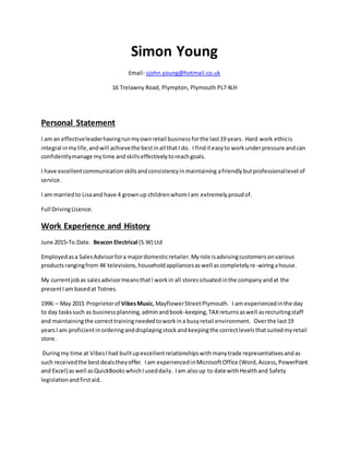 Simon Young
Email: sjohn.young@hotmail.co.uk
16 Trelawny Road, Plympton, Plymouth PL7 4LH
Personal Statement
I am an effectiveleaderhavingrunmyownretail businessforthe last19 years. Hard work ethicis
integral inmylife,andwill achievethe bestinall thatI do. I finditeasyto workunderpressure andcan
confidentlymanage mytime andskillseffectivelytoreachgoals.
I have excellentcommunicationskillsandconsistencyinmaintaining afriendlybutprofessionallevel of
service.
I am marriedto Lisaand have 4 grownup childrenwhomIam extremely proudof.
Full DrivingLicence.
Work Experience and History
June 2015-To Date. Beacon Electrical (S.W) Ltd
Employedasa SalesAdvisorfora majordomesticretailer.Myrole isadvisingcustomersonvarious
productsrangingfrom 4K televisions,householdappliancesaswell ascompletelyre-wiringahouse.
My currentjobas salesadvisormeansthatI workin all storessituatedinthe companyandat the
presentIam basedat Totnes.
1996 – May 2015 Proprietorof VibesMusic,MayflowerStreetPlymouth. I am experiencedinthe day
to day taskssuch as businessplanning,adminandbook-keeping,TAXreturnsaswell asrecruitingstaff
and maintainingthe correcttrainingneededtoworkina busyretail environment. Overthe last19
yearsI am proficientinorderinganddisplayingstockandkeepingthe correctlevelsthatsuitedmyretail
store.
Duringmy time at VibesIhad builtupexcellentrelationshipswithmanytrade representativesandas
such receivedthe bestdealstheyoffer. Iam experiencedinMicrosoftOffice (Word,Access,PowerPoint
and Excel) aswell asQuickBookswhichIuseddaily. Iam alsoup to date withHealthand Safety
legislationandfirstaid.
 
