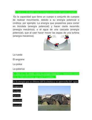 3. Qué es y de donde viene la energía mecánica dar cuatro ejemplos.

 Es la capacidad que tiene un cuerpo o conjunto de cuerpos
de realizar movimiento, debido a su energía potencial o
cinética; por ejemplo: La energía que poseemos para correr
en bicicleta (energía potencial) y hacer cierto recorrido
(energía mecánica); o el agua de una cascada (energía
potencial), que al caer hacer mover las aspas de una turbina
(energía mecánica).




La rueda
El engrane
La polea
La palanca
4. Qué es y de donde viene la energía hidráulica y menciona cuales
son las hidroeléctricas que tiene Colombia..?
Es la energia que se obtiene del la cinetica y se aprovecha del agua.
Empresas:
Acolgen
Aprotec
Sitiosolar
Asocodis
 