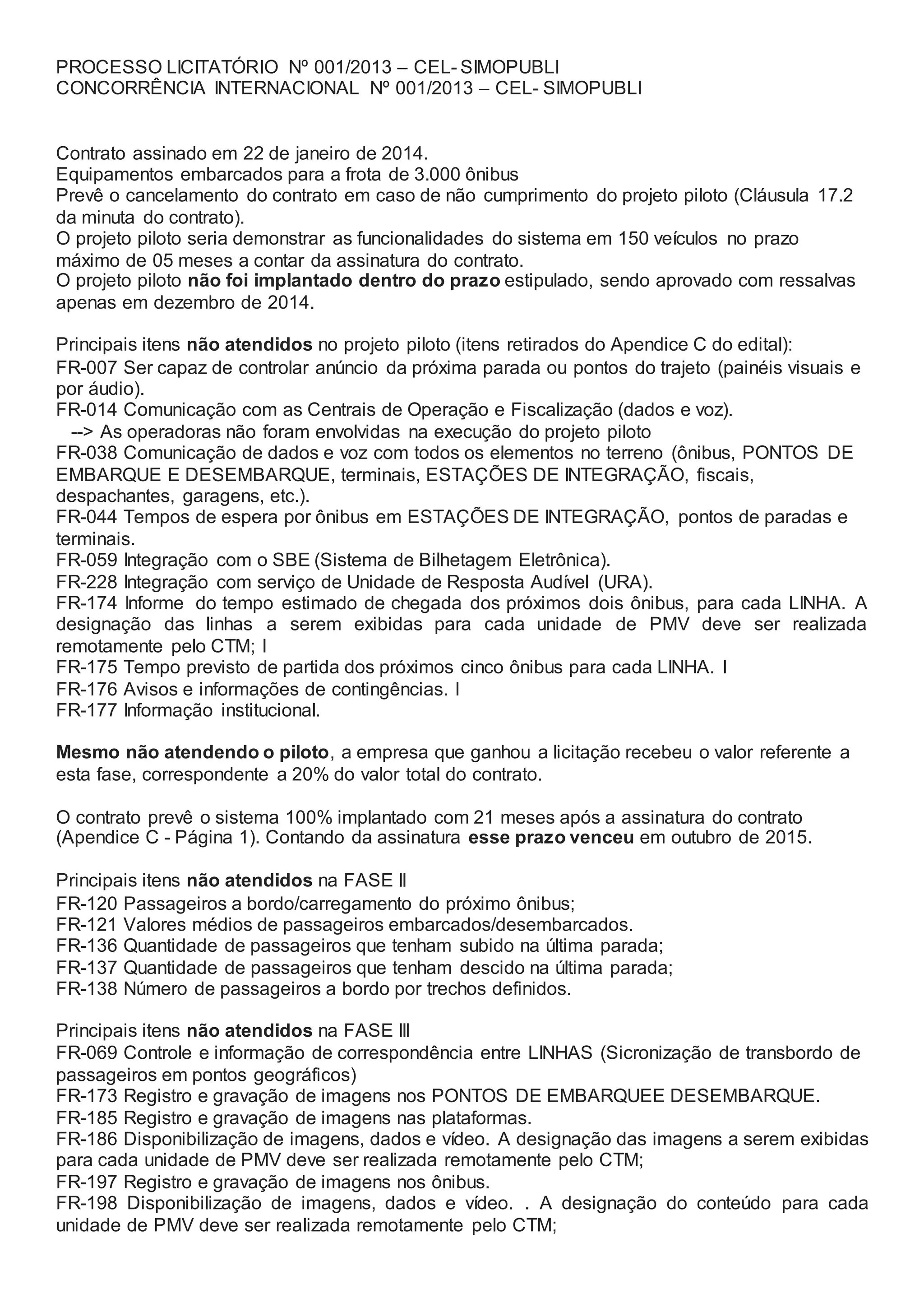 PROCESSO LICITATÓRIO Nº 001/2013 – CEL- SIMOPUBLI
CONCORRÊNCIA INTERNACIONAL Nº 001/2013 – CEL- SIMOPUBLI
Contrato assinado em 22 de janeiro de 2014.
Equipamentos embarcados para a frota de 3.000 ônibus
Prevê o cancelamento do contrato em caso de não cumprimento do projeto piloto (Cláusula 17.2
da minuta do contrato).
O projeto piloto seria demonstrar as funcionalidades do sistema em 150 veículos no prazo
máximo de 05 meses a contar da assinatura do contrato.
O projeto piloto não foi implantado dentro do prazo estipulado, sendo aprovado com ressalvas
apenas em dezembro de 2014.
Principais itens não atendidos no projeto piloto (itens retirados do Apendice C do edital):
FR-007 Ser capaz de controlar anúncio da próxima parada ou pontos do trajeto (painéis visuais e
por áudio).
FR-014 Comunicação com as Centrais de Operação e Fiscalização (dados e voz).
--> As operadoras não foram envolvidas na execução do projeto piloto
FR-038 Comunicação de dados e voz com todos os elementos no terreno (ônibus, PONTOS DE
EMBARQUE E DESEMBARQUE, terminais, ESTAÇÕES DE INTEGRAÇÃO, fiscais,
despachantes, garagens, etc.).
FR-044 Tempos de espera por ônibus em ESTAÇÕES DE INTEGRAÇÃO, pontos de paradas e
terminais.
FR-059 Integração com o SBE (Sistema de Bilhetagem Eletrônica).
FR-228 Integração com serviço de Unidade de Resposta Audível (URA).
FR-174 Informe do tempo estimado de chegada dos próximos dois ônibus, para cada LINHA. A
designação das linhas a serem exibidas para cada unidade de PMV deve ser realizada
remotamente pelo CTM; I
FR-175 Tempo previsto de partida dos próximos cinco ônibus para cada LINHA. I
FR-176 Avisos e informações de contingências. I
FR-177 Informação institucional.
Mesmo não atendendo o piloto, a empresa que ganhou a licitação recebeu o valor referente a
esta fase, correspondente a 20% do valor total do contrato.
O contrato prevê o sistema 100% implantado com 21 meses após a assinatura do contrato
(Apendice C - Página 1). Contando da assinatura esse prazo venceu em outubro de 2015.
Principais itens não atendidos na FASE II
FR-120 Passageiros a bordo/carregamento do próximo ônibus;
FR-121 Valores médios de passageiros embarcados/desembarcados.
FR-136 Quantidade de passageiros que tenham subido na última parada;
FR-137 Quantidade de passageiros que tenham descido na última parada;
FR-138 Número de passageiros a bordo por trechos definidos.
Principais itens não atendidos na FASE III
FR-069 Controle e informação de correspondência entre LINHAS (Sicronização de transbordo de
passageiros em pontos geográficos)
FR-173 Registro e gravação de imagens nos PONTOS DE EMBARQUEE DESEMBARQUE.
FR-185 Registro e gravação de imagens nas plataformas.
FR-186 Disponibilização de imagens, dados e vídeo. A designação das imagens a serem exibidas
para cada unidade de PMV deve ser realizada remotamente pelo CTM;
FR-197 Registro e gravação de imagens nos ônibus.
FR-198 Disponibilização de imagens, dados e vídeo. . A designação do conteúdo para cada
unidade de PMV deve ser realizada remotamente pelo CTM;
 