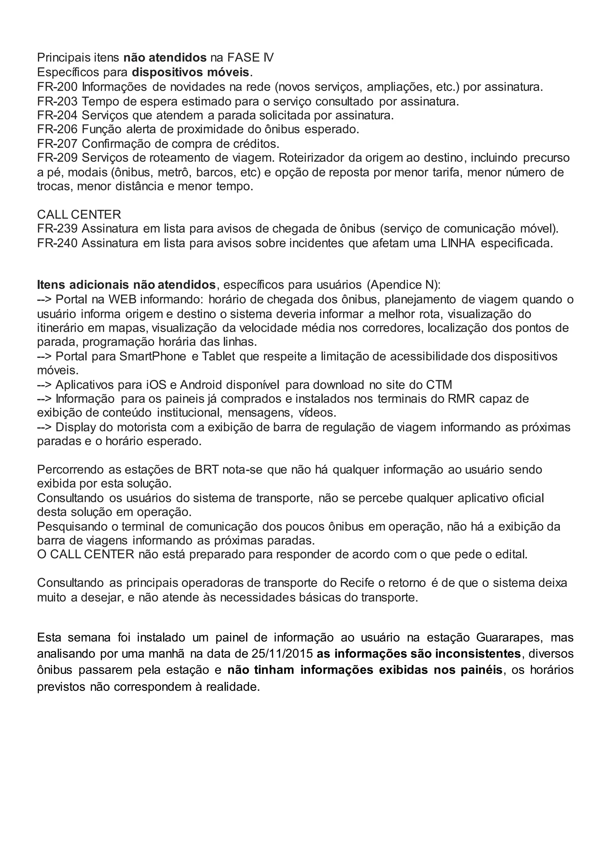 Principais itens não atendidos na FASE IV
Específicos para dispositivos móveis.
FR-200 Informações de novidades na rede (novos serviços, ampliações, etc.) por assinatura.
FR-203 Tempo de espera estimado para o serviço consultado por assinatura.
FR-204 Serviços que atendem a parada solicitada por assinatura.
FR-206 Função alerta de proximidade do ônibus esperado.
FR-207 Confirmação de compra de créditos.
FR-209 Serviços de roteamento de viagem. Roteirizador da origem ao destino, incluindo precurso
a pé, modais (ônibus, metrô, barcos, etc) e opção de reposta por menor tarifa, menor número de
trocas, menor distância e menor tempo.
CALL CENTER
FR-239 Assinatura em lista para avisos de chegada de ônibus (serviço de comunicação móvel).
FR-240 Assinatura em lista para avisos sobre incidentes que afetam uma LINHA especificada.
Itens adicionais não atendidos, específicos para usuários (Apendice N):
--> Portal na WEB informando: horário de chegada dos ônibus, planejamento de viagem quando o
usuário informa origem e destino o sistema deveria informar a melhor rota, visualização do
itinerário em mapas, visualização da velocidade média nos corredores, localização dos pontos de
parada, programação horária das linhas.
--> Portal para SmartPhone e Tablet que respeite a limitação de acessibilidade dos dispositivos
móveis.
--> Aplicativos para iOS e Android disponível para download no site do CTM
--> Informação para os paineis já comprados e instalados nos terminais do RMR capaz de
exibição de conteúdo institucional, mensagens, vídeos.
--> Display do motorista com a exibição de barra de regulação de viagem informando as próximas
paradas e o horário esperado.
Percorrendo as estações de BRT nota-se que não há qualquer informação ao usuário sendo
exibida por esta solução.
Consultando os usuários do sistema de transporte, não se percebe qualquer aplicativo oficial
desta solução em operação.
Pesquisando o terminal de comunicação dos poucos ônibus em operação, não há a exibição da
barra de viagens informando as próximas paradas.
O CALL CENTER não está preparado para responder de acordo com o que pede o edital.
Consultando as principais operadoras de transporte do Recife o retorno é de que o sistema deixa
muito a desejar, e não atende às necessidades básicas do transporte.
Esta semana foi instalado um painel de informação ao usuário na estação Guararapes, mas
analisando por uma manhã na data de 25/11/2015 as informações são inconsistentes, diversos
ônibus passarem pela estação e não tinham informações exibidas nos painéis, os horários
previstos não correspondem à realidade.
 