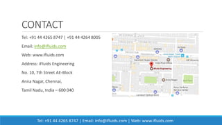 CONTACT
Tel: +91 44 4265 8747 | +91 44 4264 8005
Email: info@ifluids.com
Web: www.ifluids.com
Address: iFluids Engineering
No. 10, 7th Street AE-Block
Anna Nagar, Chennai,
Tamil Nadu, India – 600 040
Tel: +91 44 4265 8747 | Email: info@ifluids.com | Web: www.ifluids.com
 
