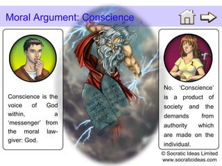 Conscience is the voice of God within, a ‘messenger’ from the moral law-giver: God. Moral Argument: Conscience No. ‘Conscience’ is a product of society and the demands from authority which are made on the individual. © Socratic Ideas Limited www.socraticideas.com 