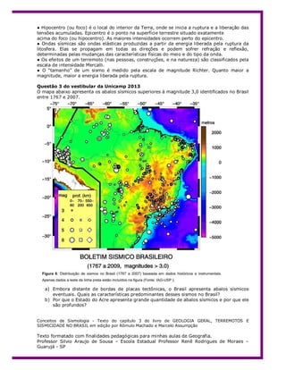 ● Hipocentro (ou foco) é o local do interior da Terra, onde se inicia a ruptura e a liberação das
tensões acumuladas. Epicentro é o ponto na superfície terrestre situado exatamente
acima do foco (ou hipocentro). As maiores intensidades ocorrem perto do epicentro.
● Ondas sísmicas são ondas elásticas produzidas a partir da energia liberada pela ruptura da
litosfera. Elas se propagam em todas as direções e podem sofrer refração e reflexão,
determinadas pelas mudanças das características físicas do meio e do tipo da onda.
● Os efeitos de um terremoto (nas pessoas, construções, e na natureza) são classificados pela
escala de intensidade Mercalli.
● O “tamanho” de um sismo é medido pela escala de magnitude Richter. Quanto maior a
magnitude, maior a energia liberada pela ruptura.
Questão 3 do vestibular da Unicamp 2013
O mapa abaixo apresenta os abalos sísmicos superiores à magnitude 3,0 identificados no Brasil
entre 1767 e 2007.
a) Embora distante de bordas de placas tectônicas, o Brasil apresenta abalos sísmicos
eventuais. Quais as características predominantes desses sismos no Brasil?
b) Por que o Estado do Acre apresenta grande quantidade de abalos sísmicos e por que ele
são profundos?
Conceitos de Sismologia - Texto do capítulo 3 do livro de GEOLOGIA GERAL, TERREMOTOS E
SISMICIDADE NO BRASIL em edição por Rômulo Machado e Marcelo Assumpção
Texto formatado com finalidades pedagógicas para minhas aulas de Geografia.
Professor Silvio Araujo de Sousa – Escola Estadual Professor Renê Rodrigues de Moraes –
Guarujá - SP
 