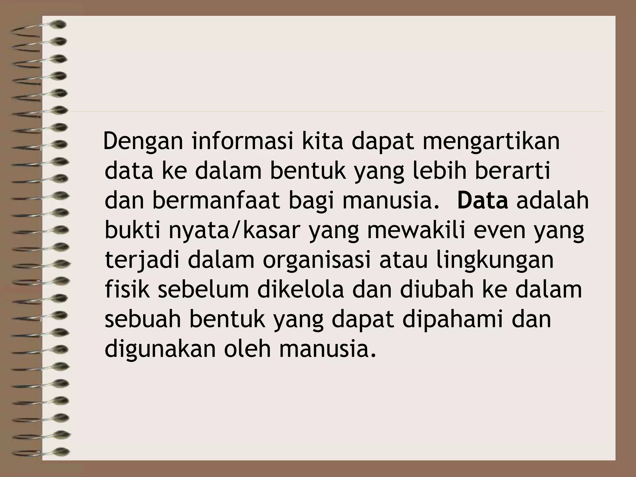 Dengan informasi kita dapat mengartikan
data ke dalam bentuk yang lebih berarti
dan bermanfaat bagi manusia. Data adalah
bukti nyata/kasar yang mewakili even yang
terjadi dalam organisasi atau lingkungan
fisik sebelum dikelola dan diubah ke dalam
sebuah bentuk yang dapat dipahami dan
digunakan oleh manusia.
 