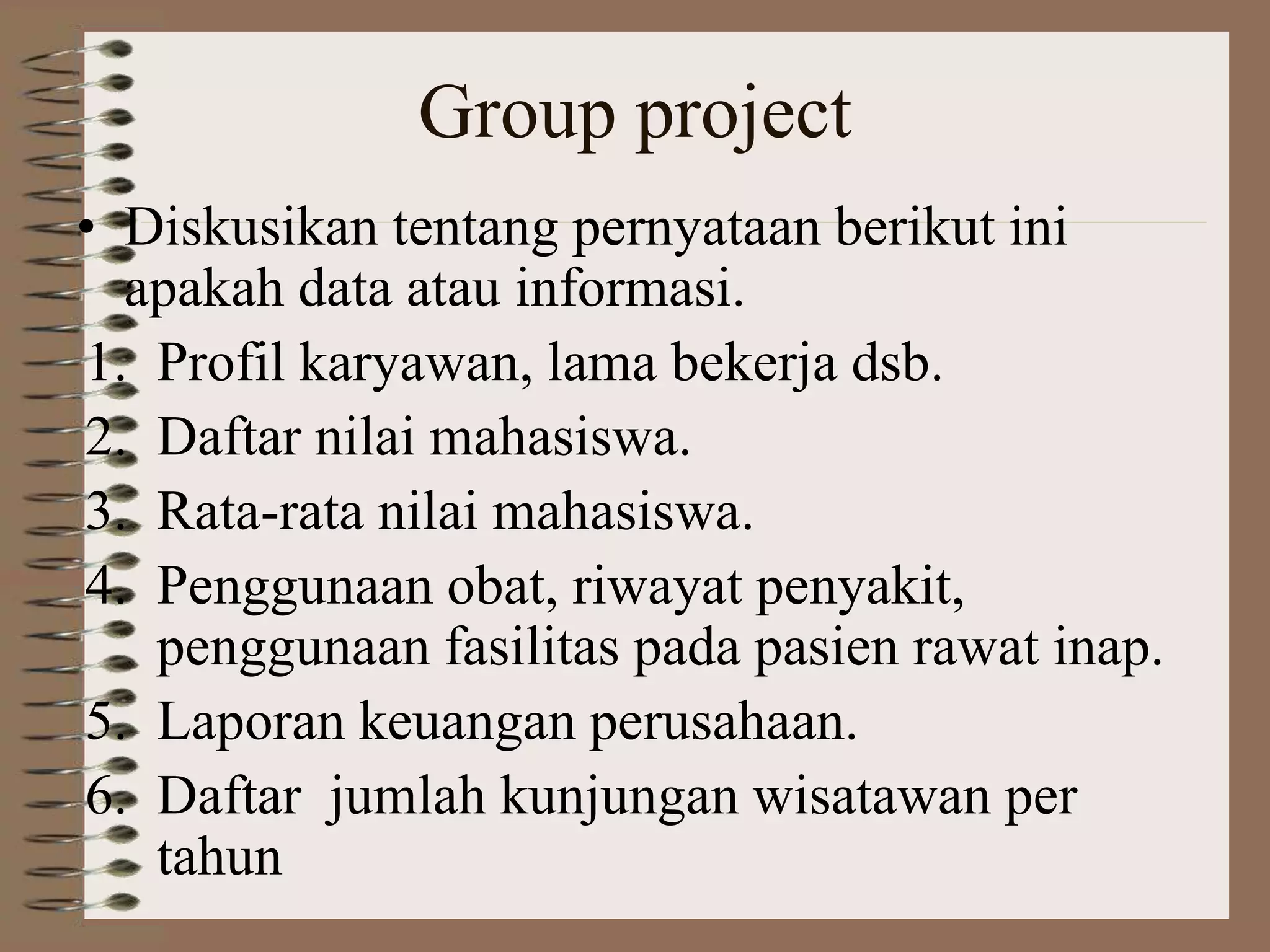 Group project
• Diskusikan tentang pernyataan berikut ini
apakah data atau informasi.
1. Profil karyawan, lama bekerja dsb.
2. Daftar nilai mahasiswa.
3. Rata-rata nilai mahasiswa.
4. Penggunaan obat, riwayat penyakit,
penggunaan fasilitas pada pasien rawat inap.
5. Laporan keuangan perusahaan.
6. Daftar jumlah kunjungan wisatawan per
tahun
 