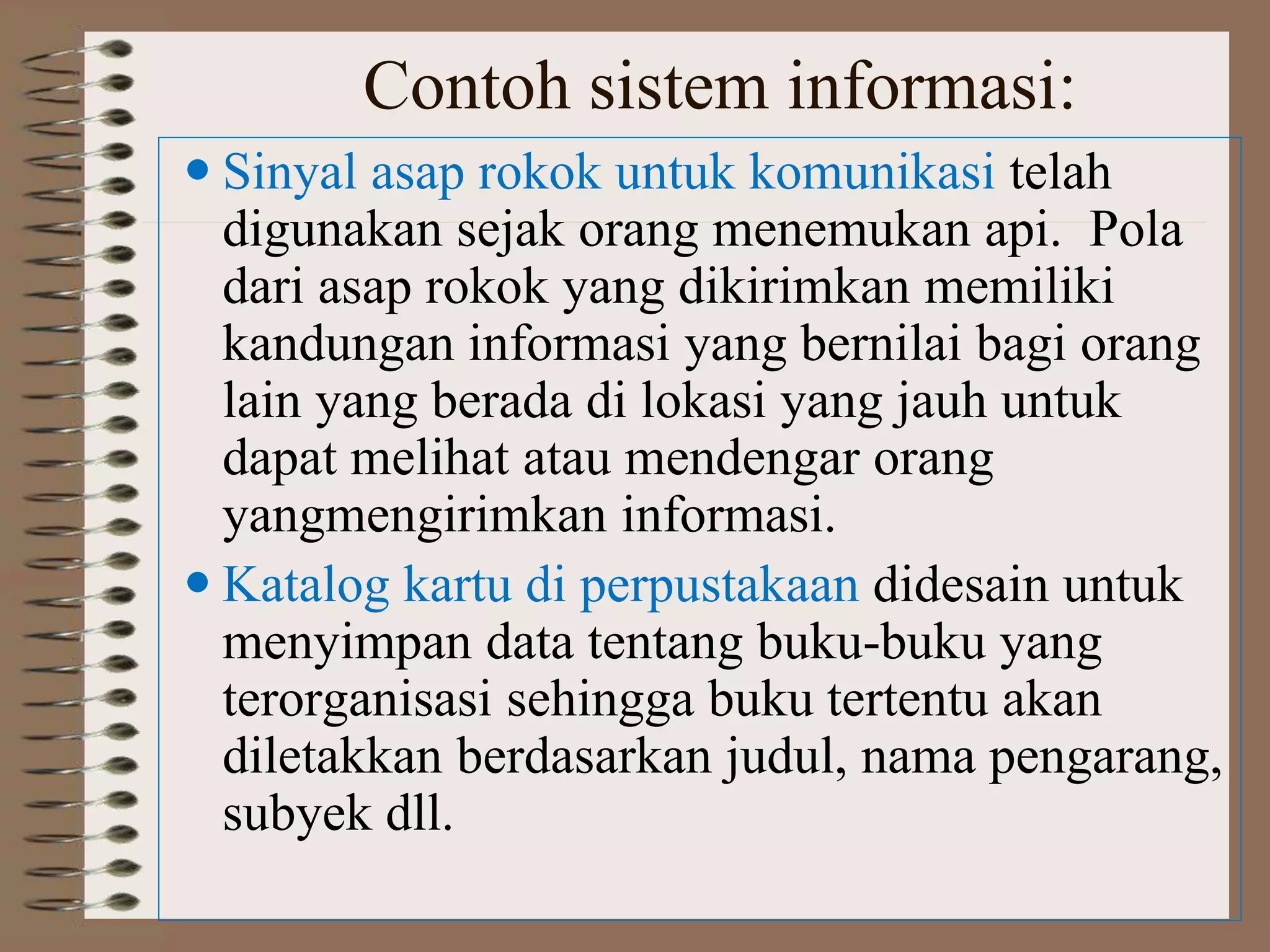 Contoh sistem informasi:
 Sinyal asap rokok untuk komunikasi telah
digunakan sejak orang menemukan api. Pola
dari asap rokok yang dikirimkan memiliki
kandungan informasi yang bernilai bagi orang
lain yang berada di lokasi yang jauh untuk
dapat melihat atau mendengar orang
yangmengirimkan informasi.
 Katalog kartu di perpustakaan didesain untuk
menyimpan data tentang buku-buku yang
terorganisasi sehingga buku tertentu akan
diletakkan berdasarkan judul, nama pengarang,
subyek dll.
 