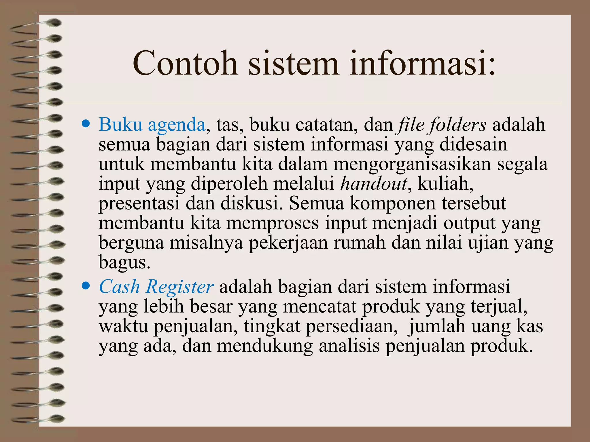 Contoh sistem informasi:
 Buku agenda, tas, buku catatan, dan file folders adalah
semua bagian dari sistem informasi yang didesain
untuk membantu kita dalam mengorganisasikan segala
input yang diperoleh melalui handout, kuliah,
presentasi dan diskusi. Semua komponen tersebut
membantu kita memproses input menjadi output yang
berguna misalnya pekerjaan rumah dan nilai ujian yang
bagus.
 Cash Register adalah bagian dari sistem informasi
yang lebih besar yang mencatat produk yang terjual,
waktu penjualan, tingkat persediaan, jumlah uang kas
yang ada, dan mendukung analisis penjualan produk.
 