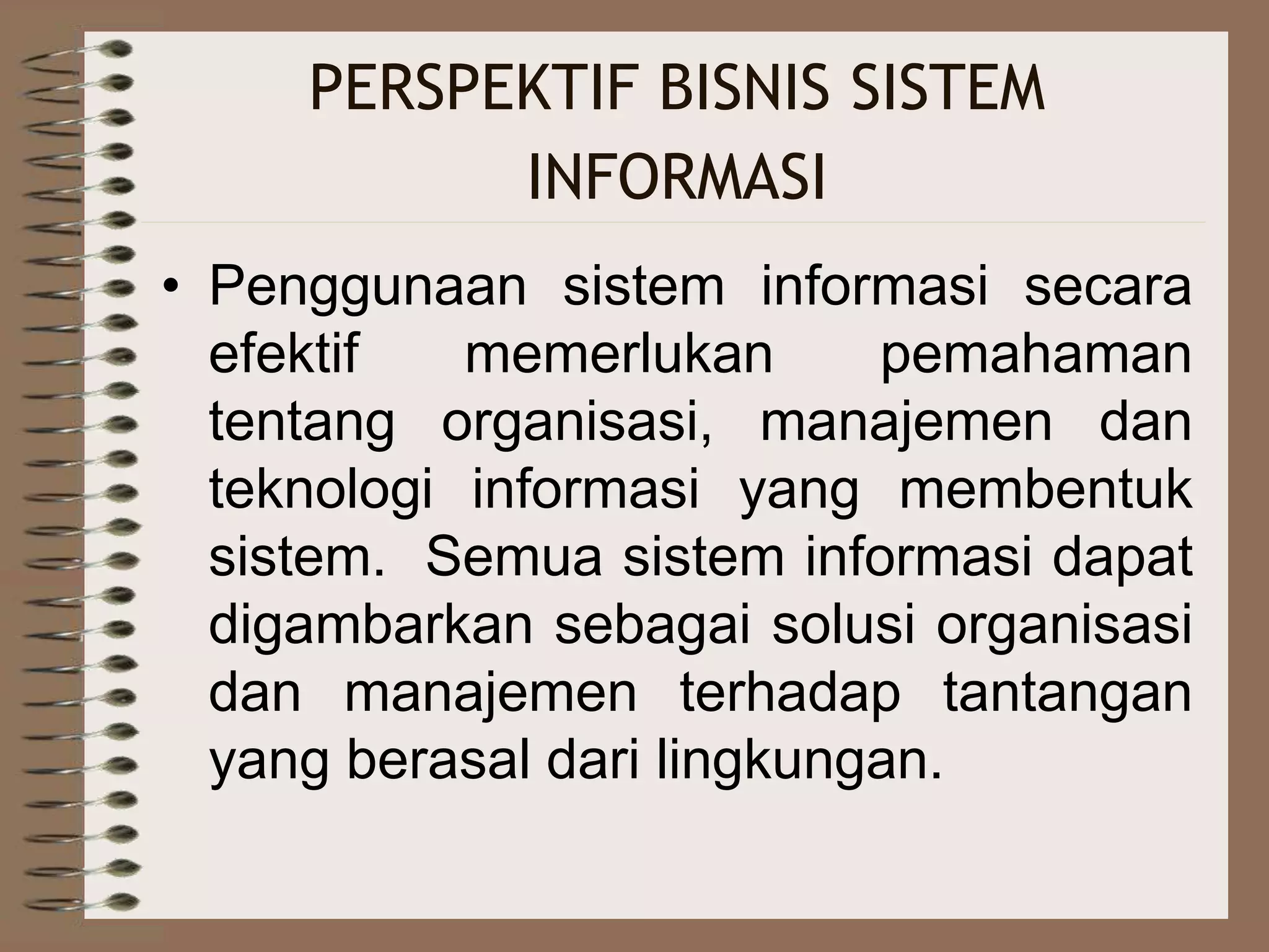 PERSPEKTIF BISNIS SISTEM
INFORMASI
• Penggunaan sistem informasi secara
efektif memerlukan pemahaman
tentang organisasi, manajemen dan
teknologi informasi yang membentuk
sistem. Semua sistem informasi dapat
digambarkan sebagai solusi organisasi
dan manajemen terhadap tantangan
yang berasal dari lingkungan.
 