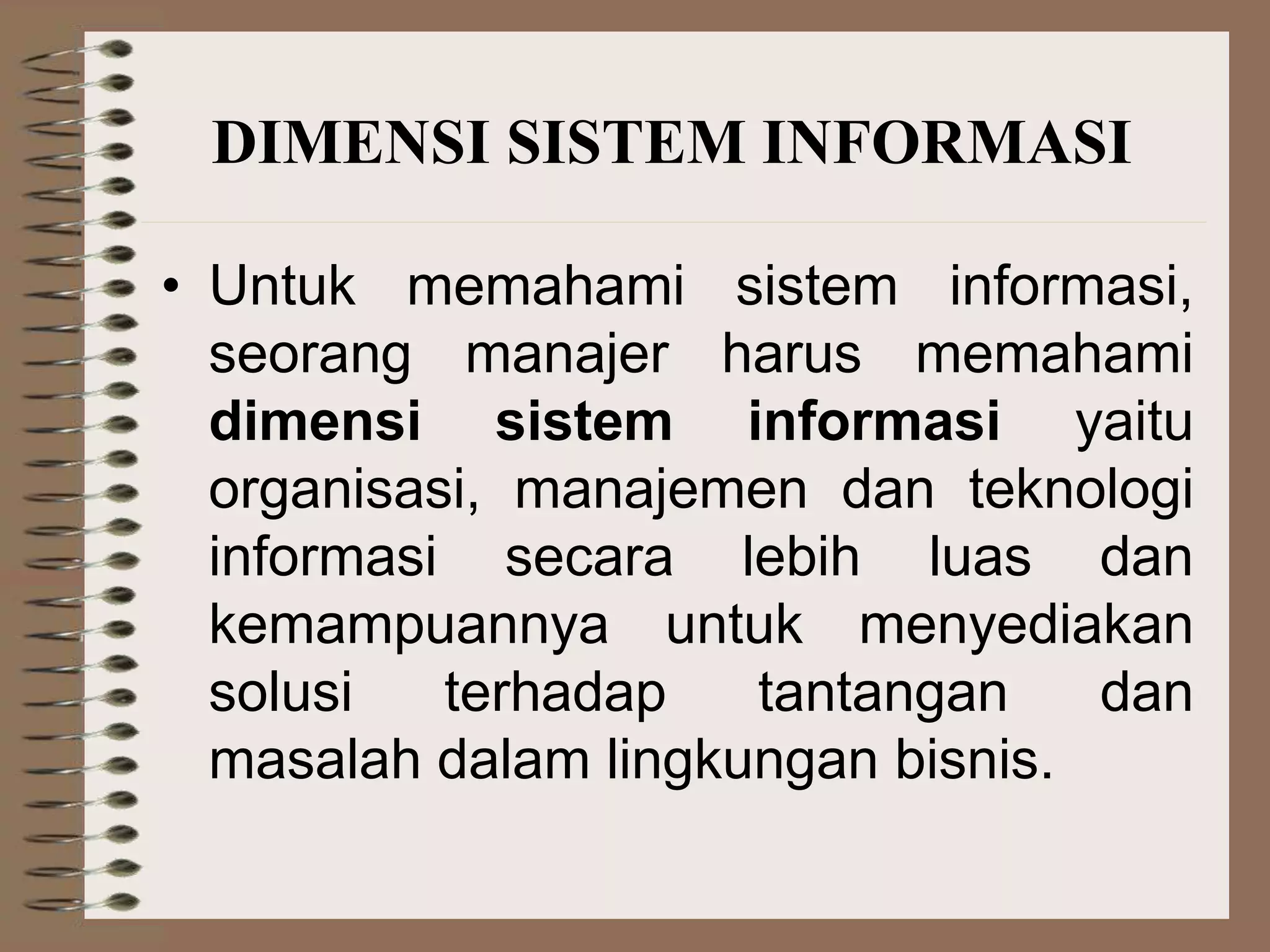 • Untuk memahami sistem informasi,
seorang manajer harus memahami
dimensi sistem informasi yaitu
organisasi, manajemen dan teknologi
informasi secara lebih luas dan
kemampuannya untuk menyediakan
solusi terhadap tantangan dan
masalah dalam lingkungan bisnis.
DIMENSI SISTEM INFORMASI
 