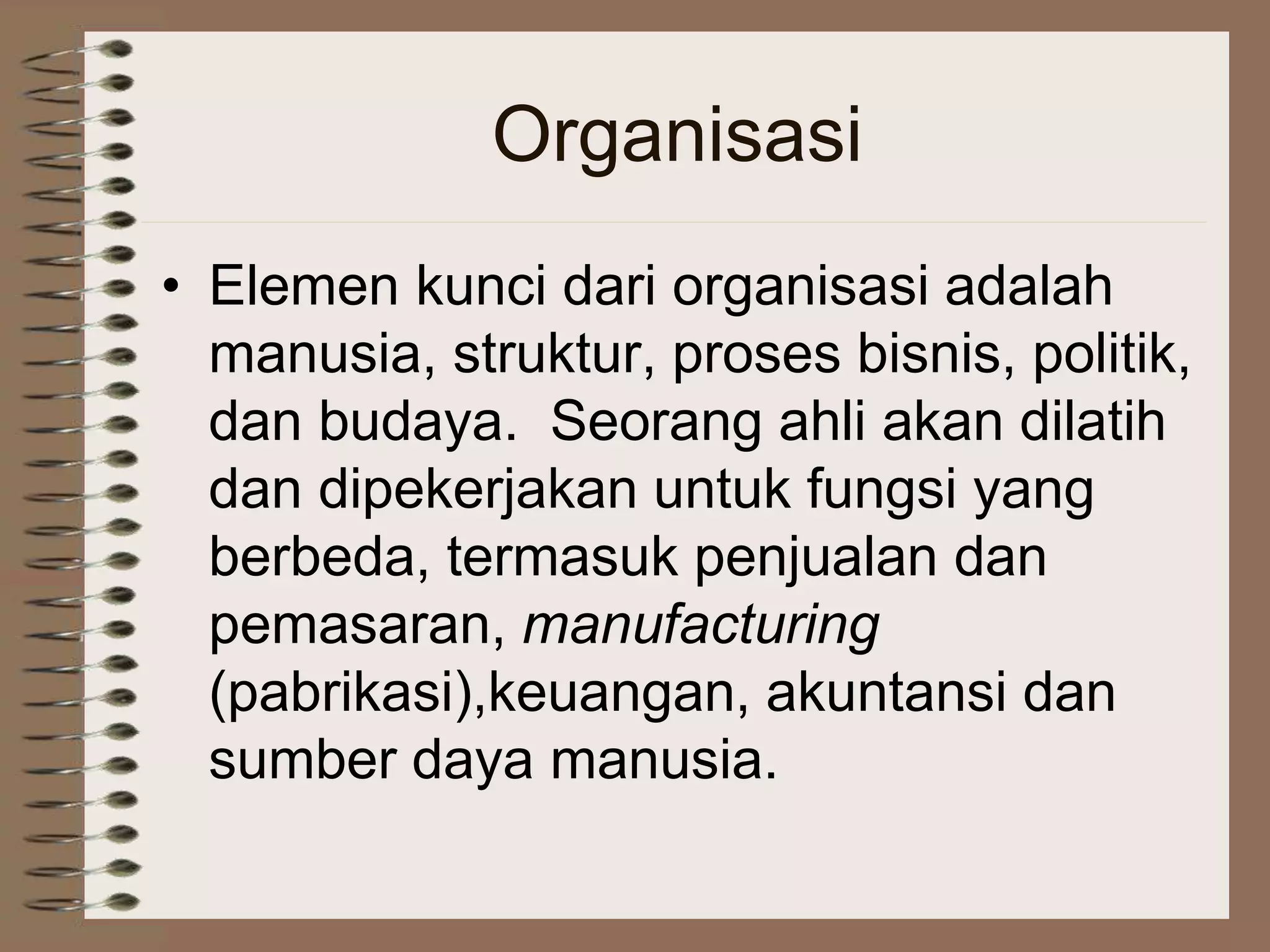 Organisasi
• Elemen kunci dari organisasi adalah
manusia, struktur, proses bisnis, politik,
dan budaya. Seorang ahli akan dilatih
dan dipekerjakan untuk fungsi yang
berbeda, termasuk penjualan dan
pemasaran, manufacturing
(pabrikasi),keuangan, akuntansi dan
sumber daya manusia.
 