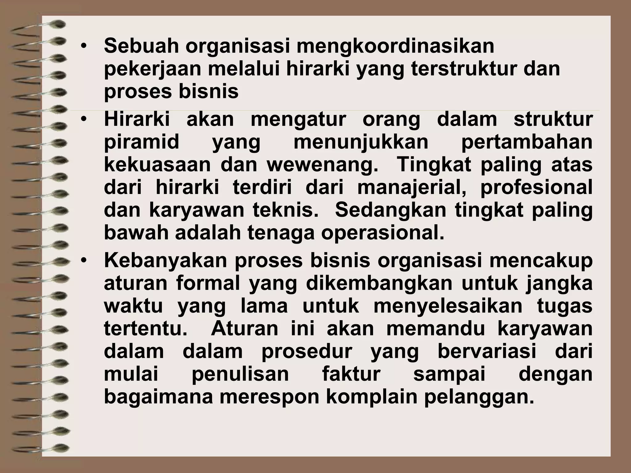 • Sebuah organisasi mengkoordinasikan
pekerjaan melalui hirarki yang terstruktur dan
proses bisnis
• Hirarki akan mengatur orang dalam struktur
piramid yang menunjukkan pertambahan
kekuasaan dan wewenang. Tingkat paling atas
dari hirarki terdiri dari manajerial, profesional
dan karyawan teknis. Sedangkan tingkat paling
bawah adalah tenaga operasional.
• Kebanyakan proses bisnis organisasi mencakup
aturan formal yang dikembangkan untuk jangka
waktu yang lama untuk menyelesaikan tugas
tertentu. Aturan ini akan memandu karyawan
dalam dalam prosedur yang bervariasi dari
mulai penulisan faktur sampai dengan
bagaimana merespon komplain pelanggan.
 