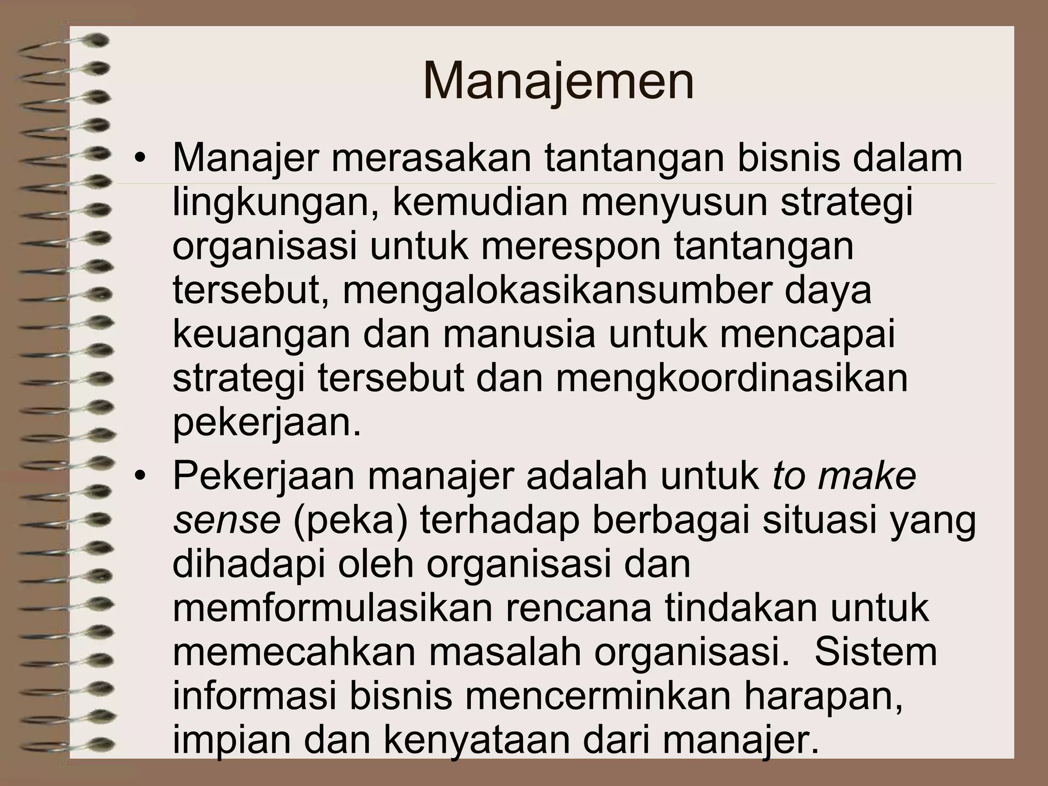 Manajemen
• Manajer merasakan tantangan bisnis dalam
lingkungan, kemudian menyusun strategi
organisasi untuk merespon tantangan
tersebut, mengalokasikansumber daya
keuangan dan manusia untuk mencapai
strategi tersebut dan mengkoordinasikan
pekerjaan.
• Pekerjaan manajer adalah untuk to make
sense (peka) terhadap berbagai situasi yang
dihadapi oleh organisasi dan
memformulasikan rencana tindakan untuk
memecahkan masalah organisasi. Sistem
informasi bisnis mencerminkan harapan,
impian dan kenyataan dari manajer.
 