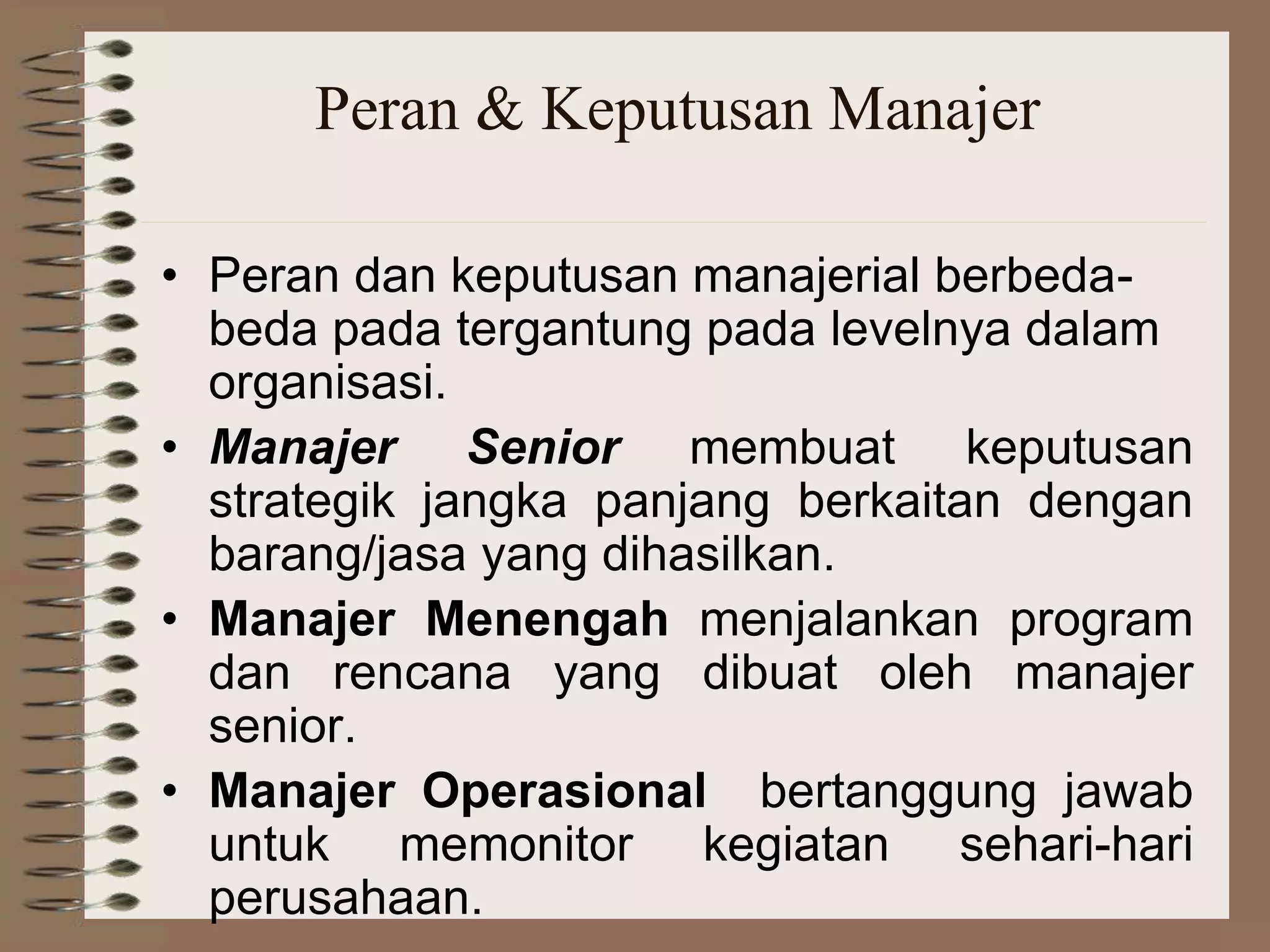Peran & Keputusan Manajer
• Peran dan keputusan manajerial berbeda-
beda pada tergantung pada levelnya dalam
organisasi.
• Manajer Senior membuat keputusan
strategik jangka panjang berkaitan dengan
barang/jasa yang dihasilkan.
• Manajer Menengah menjalankan program
dan rencana yang dibuat oleh manajer
senior.
• Manajer Operasional bertanggung jawab
untuk memonitor kegiatan sehari-hari
perusahaan.
 