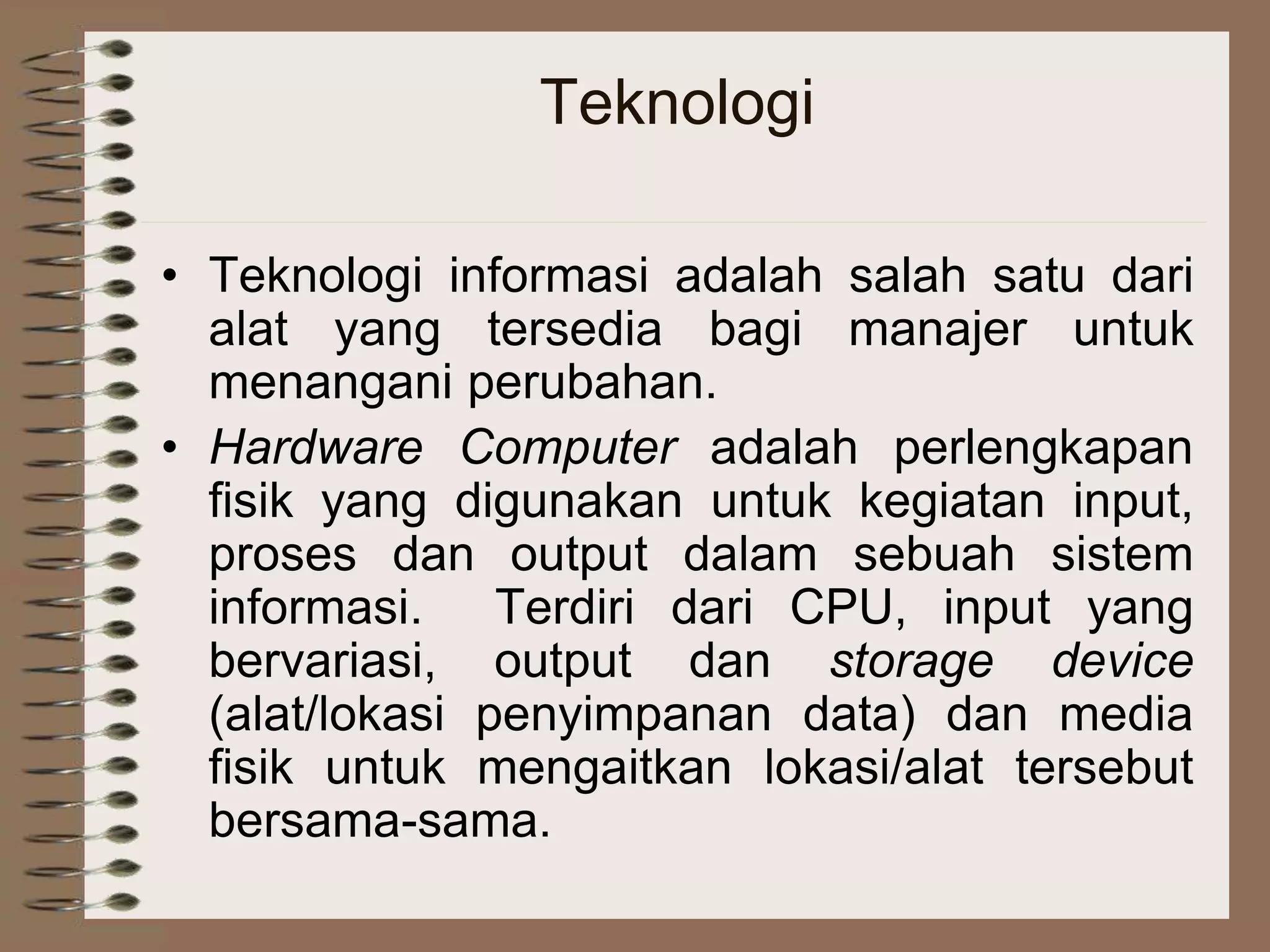 Teknologi
• Teknologi informasi adalah salah satu dari
alat yang tersedia bagi manajer untuk
menangani perubahan.
• Hardware Computer adalah perlengkapan
fisik yang digunakan untuk kegiatan input,
proses dan output dalam sebuah sistem
informasi. Terdiri dari CPU, input yang
bervariasi, output dan storage device
(alat/lokasi penyimpanan data) dan media
fisik untuk mengaitkan lokasi/alat tersebut
bersama-sama.
 