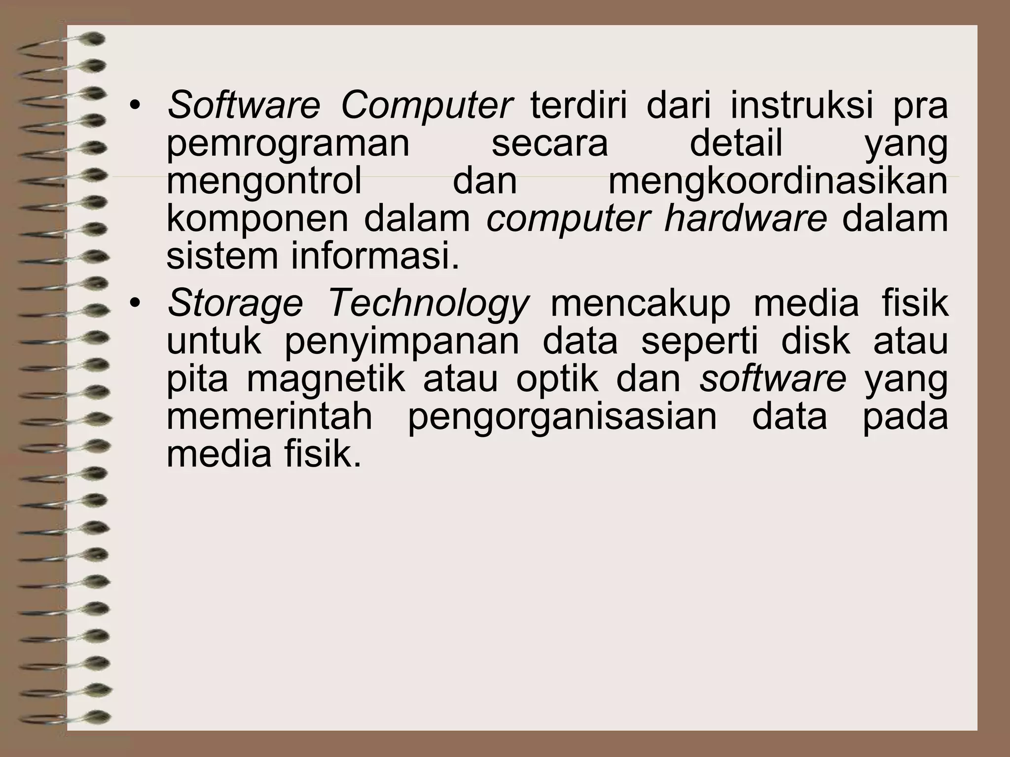• Software Computer terdiri dari instruksi pra
pemrograman secara detail yang
mengontrol dan mengkoordinasikan
komponen dalam computer hardware dalam
sistem informasi.
• Storage Technology mencakup media fisik
untuk penyimpanan data seperti disk atau
pita magnetik atau optik dan software yang
memerintah pengorganisasian data pada
media fisik.
 
