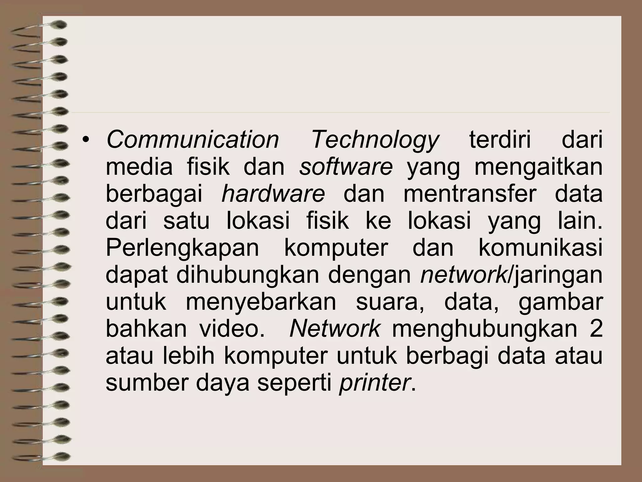 • Communication Technology terdiri dari
media fisik dan software yang mengaitkan
berbagai hardware dan mentransfer data
dari satu lokasi fisik ke lokasi yang lain.
Perlengkapan komputer dan komunikasi
dapat dihubungkan dengan network/jaringan
untuk menyebarkan suara, data, gambar
bahkan video. Network menghubungkan 2
atau lebih komputer untuk berbagi data atau
sumber daya seperti printer.
 