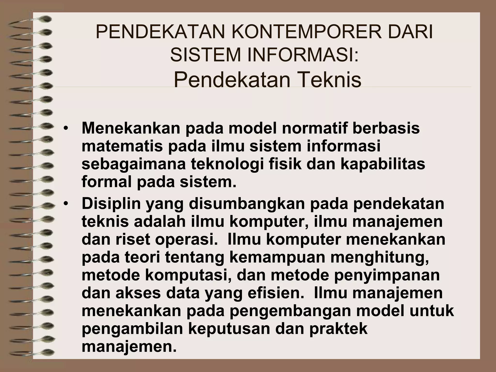 PENDEKATAN KONTEMPORER DARI
SISTEM INFORMASI:
Pendekatan Teknis
• Menekankan pada model normatif berbasis
matematis pada ilmu sistem informasi
sebagaimana teknologi fisik dan kapabilitas
formal pada sistem.
• Disiplin yang disumbangkan pada pendekatan
teknis adalah ilmu komputer, ilmu manajemen
dan riset operasi. Ilmu komputer menekankan
pada teori tentang kemampuan menghitung,
metode komputasi, dan metode penyimpanan
dan akses data yang efisien. Ilmu manajemen
menekankan pada pengembangan model untuk
pengambilan keputusan dan praktek
manajemen.
 