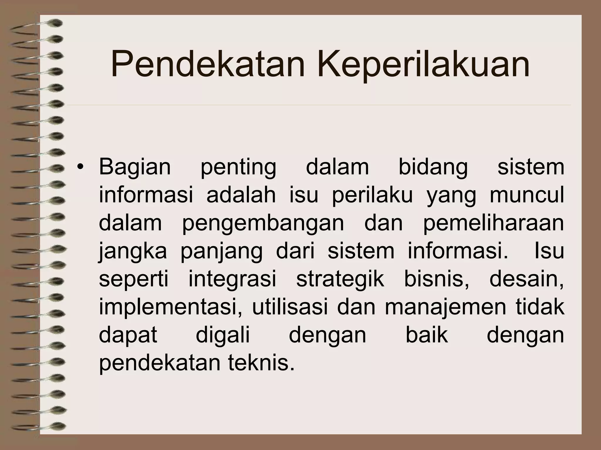 Pendekatan Keperilakuan
• Bagian penting dalam bidang sistem
informasi adalah isu perilaku yang muncul
dalam pengembangan dan pemeliharaan
jangka panjang dari sistem informasi. Isu
seperti integrasi strategik bisnis, desain,
implementasi, utilisasi dan manajemen tidak
dapat digali dengan baik dengan
pendekatan teknis.
 