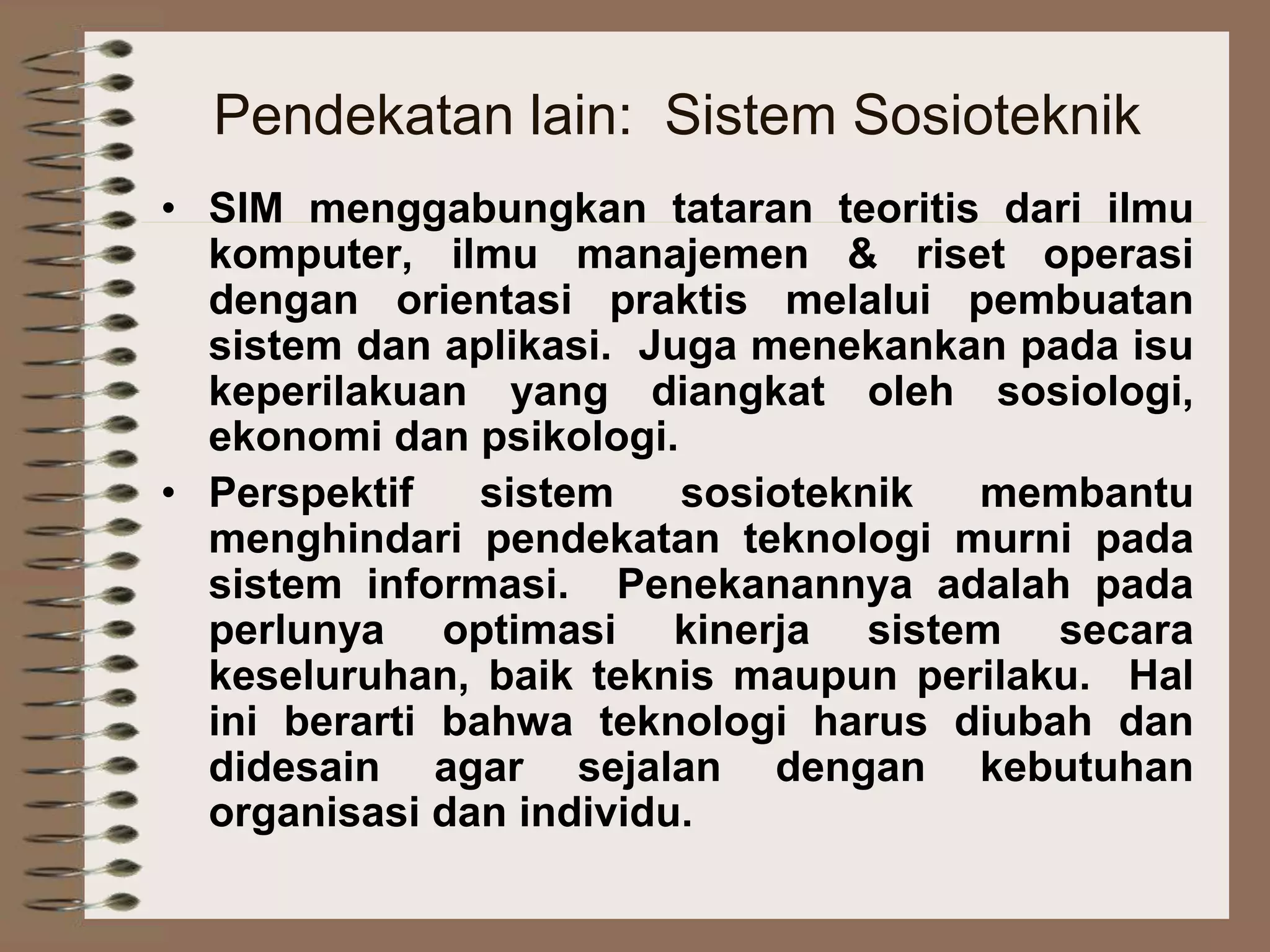 Pendekatan lain: Sistem Sosioteknik
• SIM menggabungkan tataran teoritis dari ilmu
komputer, ilmu manajemen & riset operasi
dengan orientasi praktis melalui pembuatan
sistem dan aplikasi. Juga menekankan pada isu
keperilakuan yang diangkat oleh sosiologi,
ekonomi dan psikologi.
• Perspektif sistem sosioteknik membantu
menghindari pendekatan teknologi murni pada
sistem informasi. Penekanannya adalah pada
perlunya optimasi kinerja sistem secara
keseluruhan, baik teknis maupun perilaku. Hal
ini berarti bahwa teknologi harus diubah dan
didesain agar sejalan dengan kebutuhan
organisasi dan individu.
 