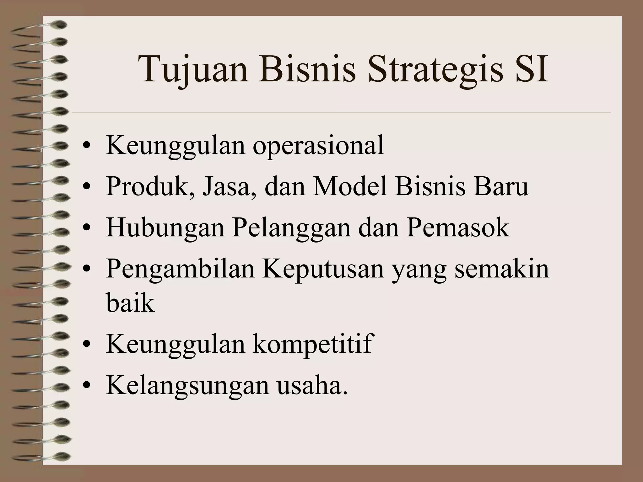 Tujuan Bisnis Strategis SI
• Keunggulan operasional
• Produk, Jasa, dan Model Bisnis Baru
• Hubungan Pelanggan dan Pemasok
• Pengambilan Keputusan yang semakin
baik
• Keunggulan kompetitif
• Kelangsungan usaha.
 