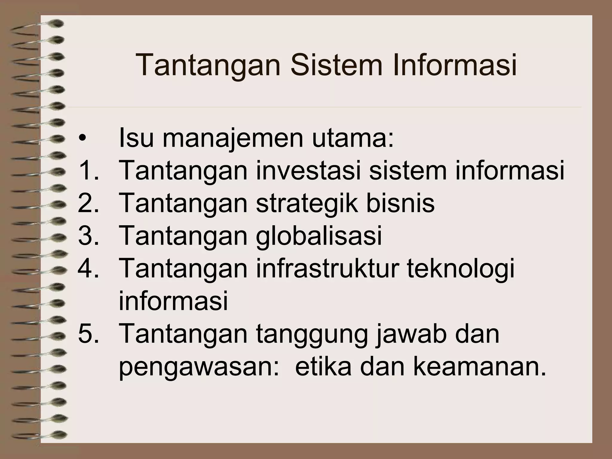 Tantangan Sistem Informasi
• Isu manajemen utama:
1. Tantangan investasi sistem informasi
2. Tantangan strategik bisnis
3. Tantangan globalisasi
4. Tantangan infrastruktur teknologi
informasi
5. Tantangan tanggung jawab dan
pengawasan: etika dan keamanan.
 