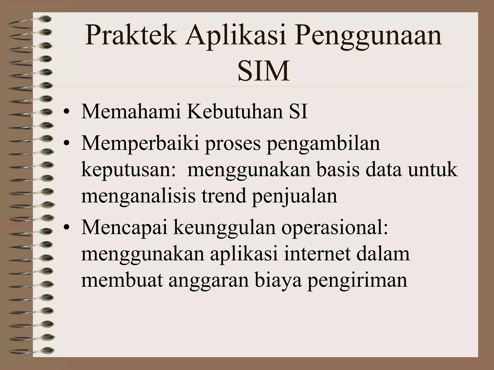 Praktek Aplikasi Penggunaan
SIM
• Memahami Kebutuhan SI
• Memperbaiki proses pengambilan
keputusan: menggunakan basis data untuk
menganalisis trend penjualan
• Mencapai keunggulan operasional:
menggunakan aplikasi internet dalam
membuat anggaran biaya pengiriman
 