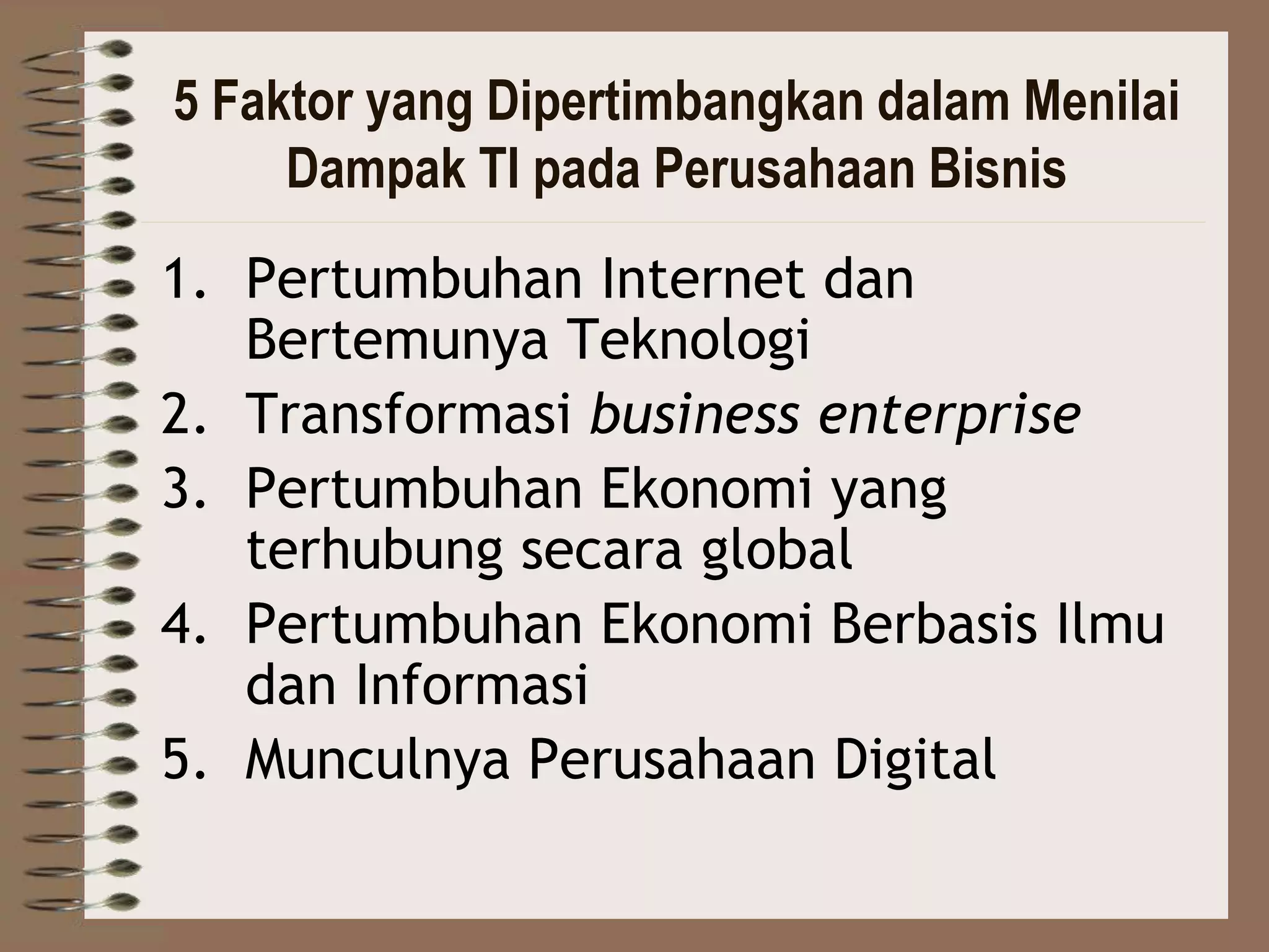 5 Faktor yang Dipertimbangkan dalam Menilai
Dampak TI pada Perusahaan Bisnis
1. Pertumbuhan Internet dan
Bertemunya Teknologi
2. Transformasi business enterprise
3. Pertumbuhan Ekonomi yang
terhubung secara global
4. Pertumbuhan Ekonomi Berbasis Ilmu
dan Informasi
5. Munculnya Perusahaan Digital
 