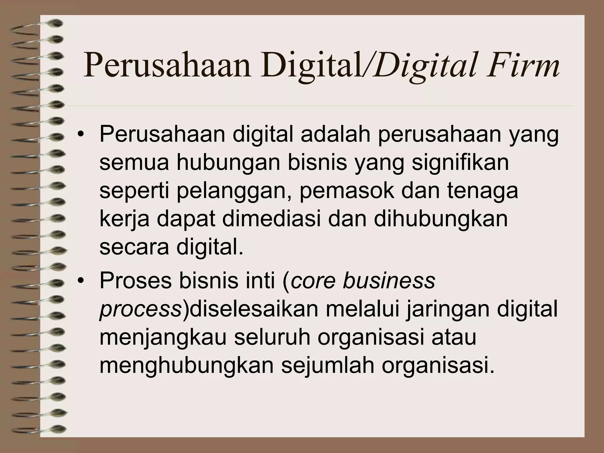 Perusahaan Digital/Digital Firm
• Perusahaan digital adalah perusahaan yang
semua hubungan bisnis yang signifikan
seperti pelanggan, pemasok dan tenaga
kerja dapat dimediasi dan dihubungkan
secara digital.
• Proses bisnis inti (core business
process)diselesaikan melalui jaringan digital
menjangkau seluruh organisasi atau
menghubungkan sejumlah organisasi.
 