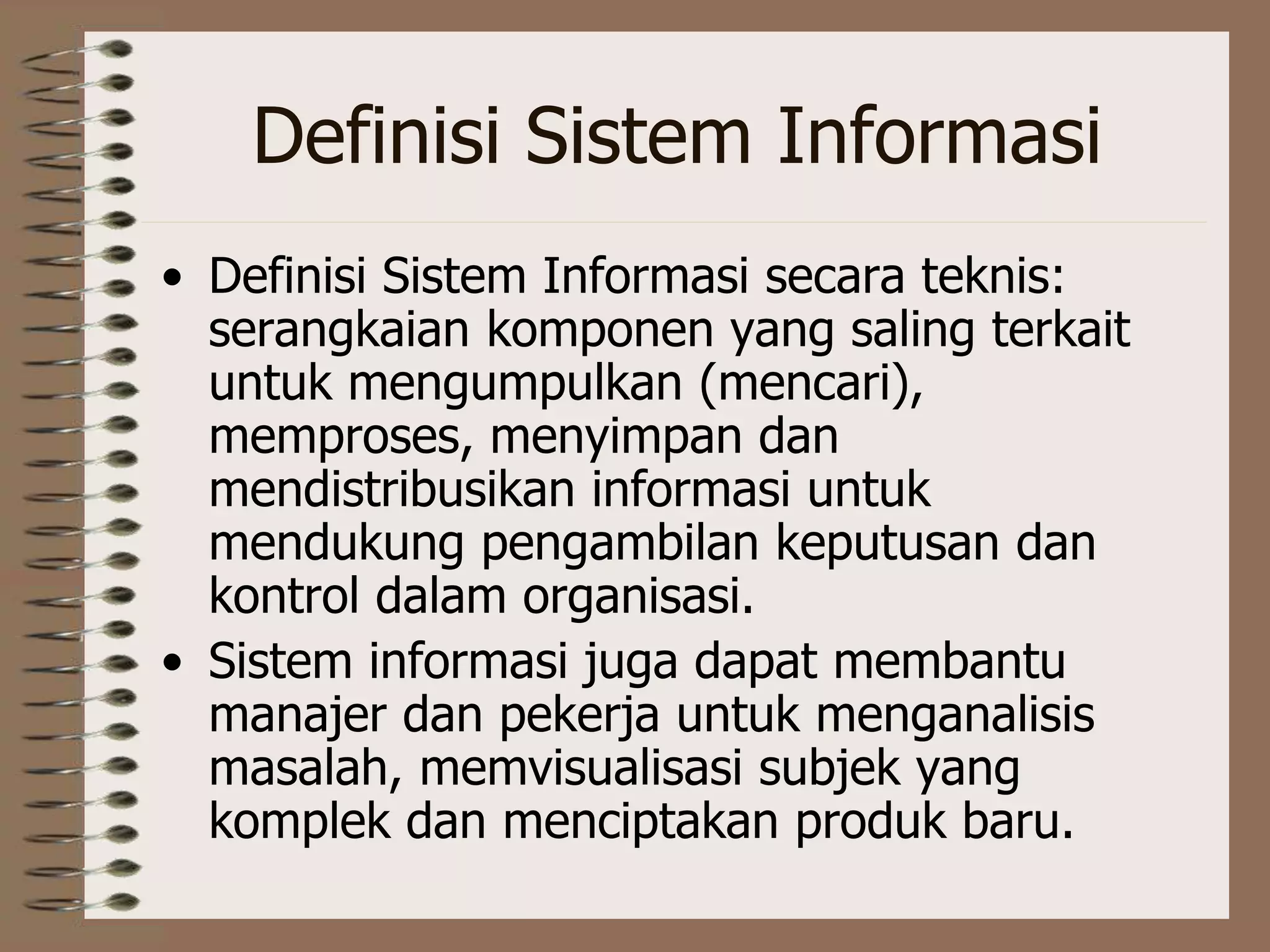 Definisi Sistem Informasi
• Definisi Sistem Informasi secara teknis:
serangkaian komponen yang saling terkait
untuk mengumpulkan (mencari),
memproses, menyimpan dan
mendistribusikan informasi untuk
mendukung pengambilan keputusan dan
kontrol dalam organisasi.
• Sistem informasi juga dapat membantu
manajer dan pekerja untuk menganalisis
masalah, memvisualisasi subjek yang
komplek dan menciptakan produk baru.
 
