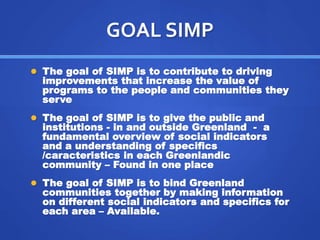 GOAL SIMP 
 The goal of SIMP is to contribute to driving 
improvements that increase the value of 
programs to the people and communities they 
serve 
 The goal of SIMP is to give the public and 
institutions - in and outside Greenland - a 
fundamental overview of social indicators 
and a understanding of specifics 
/caracteristics in each Greenlandic 
community – Found in one place 
 The goal of SIMP is to bind Greenland 
communities together by making information 
on different social indicators and specifics for 
each area – Available. 
 