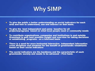 Why SIMP 
 To give the public a better understanding on social indicators for each 
area and how to understand, use and interact on that basis. 
 To give the best independent and same baseline for all 
projects/programs based on what local people need or community needs 
 To contribute organizations, companies and institutions in and outside 
Greenland to gain best possible insight and overview for taking decisions 
or establishing programs - on a informed basis 
 There is a need for more horizontal interactive independent information 
cross diciplines and mindsets for the benefit of greenlandic inhabitants 
based on their social indicators 
 The social indicators are the backbone and the caracteristic of each 
greenlandic society and needs to be adressed – First hand. 
 