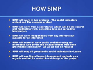HOW SIMP 
 SIMP will work in two projects – The social indicators 
project and The mapping project 
 SIMP will work from a secretariat which will be the central 
unit facilitating work, collecting data and spreading 
information. 
 SIMP will work independenly from any interests but 
avaiable for all interested 
 SIMP will make all work public available using our 
interactive web portal and do publications from each 
greenlandic community – As we go and on request 
 SIMP will map all greenlandic social indicators in 4 years 
 SIMP will use Social Impact Assessment methods as a 
organic method for research and design of the project. 
 