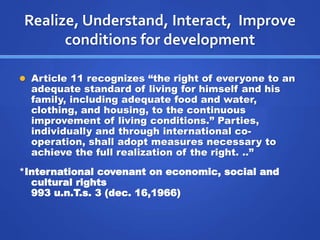 Realize, Understand, Interact, Improve 
conditions for development 
 Article 11 recognizes “the right of everyone to an 
adequate standard of living for himself and his 
family, including adequate food and water, 
clothing, and housing, to the continuous 
improvement of living conditions.” Parties, 
individually and through international co-operation, 
shall adopt measures necessary to 
achieve the full realization of the right. ..” 
*International covenant on economic, social and 
cultural rights 
993 u.n.T.s. 3 (dec. 16,1966) 
