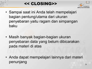 9
<< CLOSING>>
• Sampai saat ini Anda telah mempelajari
bagian pentung/utama dari ukuran
penyebaran yaitu ragam dan simpangan
baku
• Masih banyak bagian-bagian ukuran
penyebaran data yang belum dibicarakan
pada materi di atas
• Anda dapat mempelajari lainnya dari materi
penunjang
 